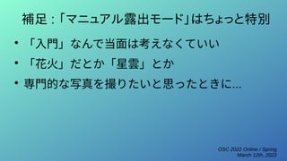 OSC 2022 Online / Spring
March 12th, 2022
補足 : 「マニュアル露出モード」はちょっと特別
●
「入門」なんで当面は考えなくていい
●
「花火」だとか「星雲」とか
●
専門的な写真を撮りたいと思ったときに...
 
