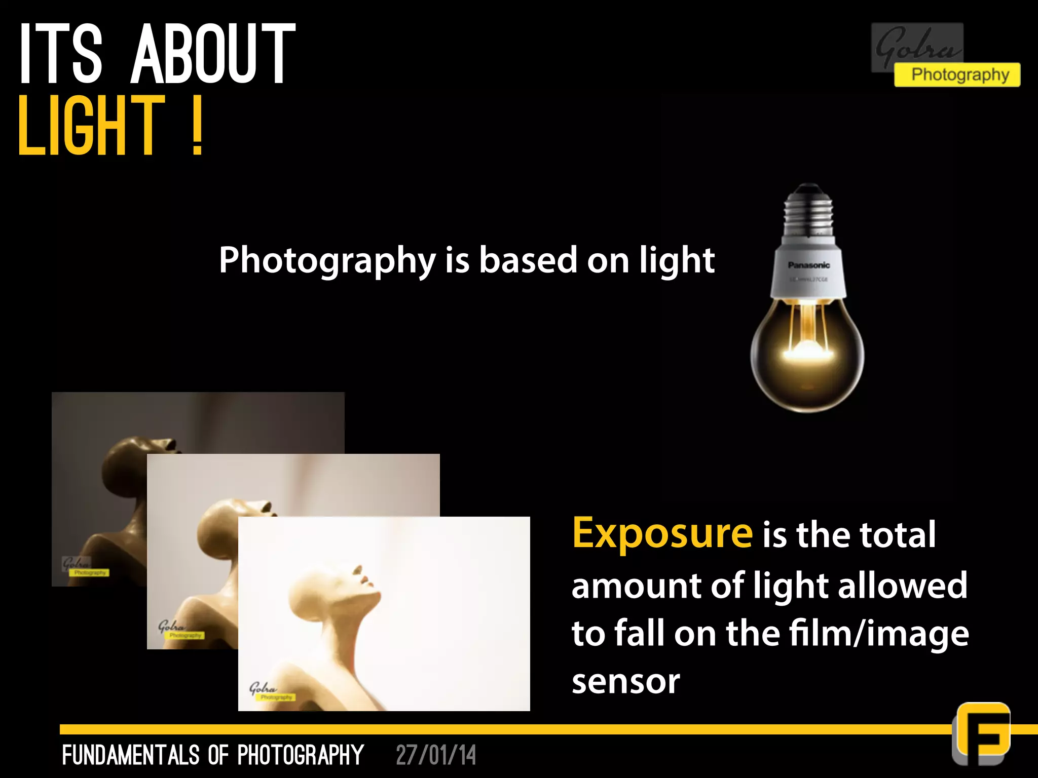27/01/14
its about
fundamentals of photography
light !
Exposure is the total
amount of light allowed
to fall on the film/image
sensor
Photography is based on light
 