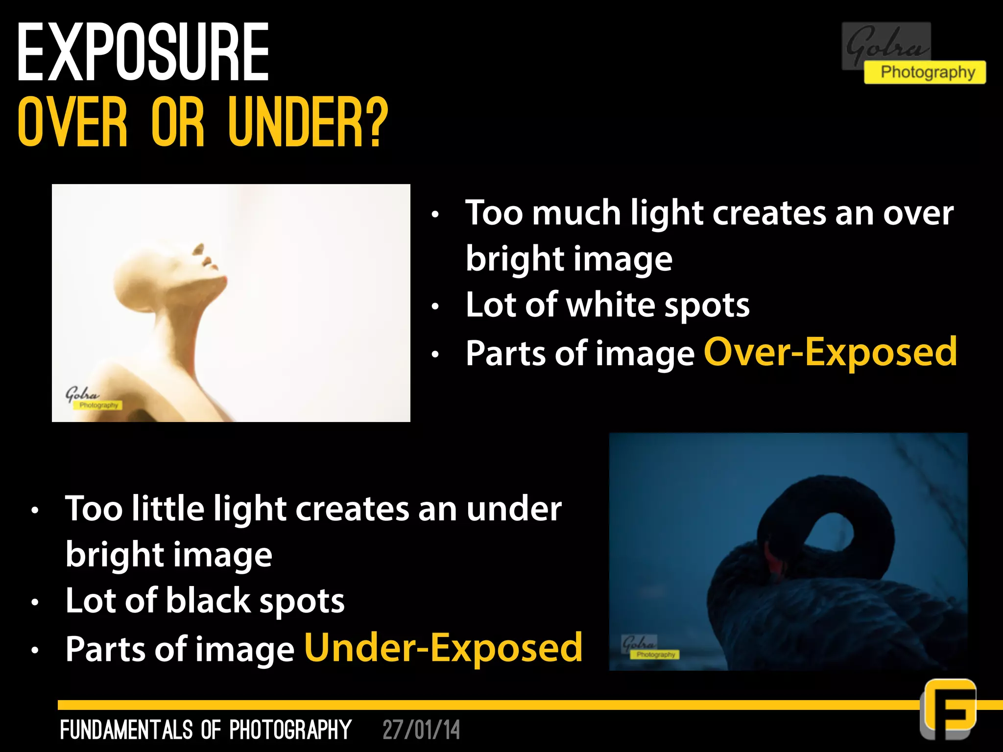 27/01/14
Exposure
fundamentals of photography
over or under?
• Too much light creates an over
bright image
• Lot of white spots
• Parts of image Over-Exposed
• Too little light creates an under
bright image
• Lot of black spots
• Parts of image Under-Exposed
 