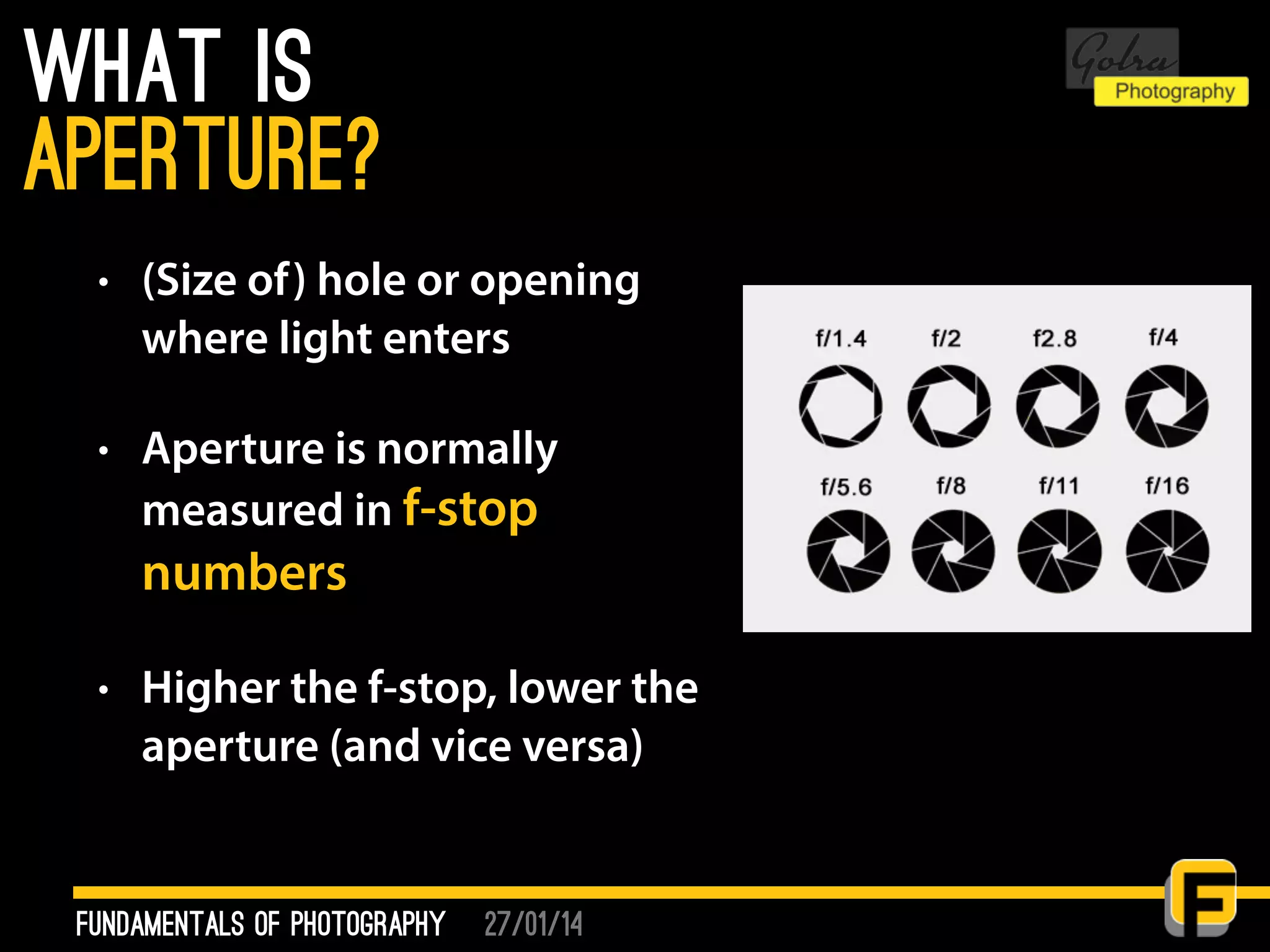27/01/14
What is
• (Size of) hole or opening
where light enters
• Aperture is normally
measured in f-stop
numbers
• Higher the f-stop, lower the
aperture (and vice versa)
fundamentals of photography
Aperture?
 