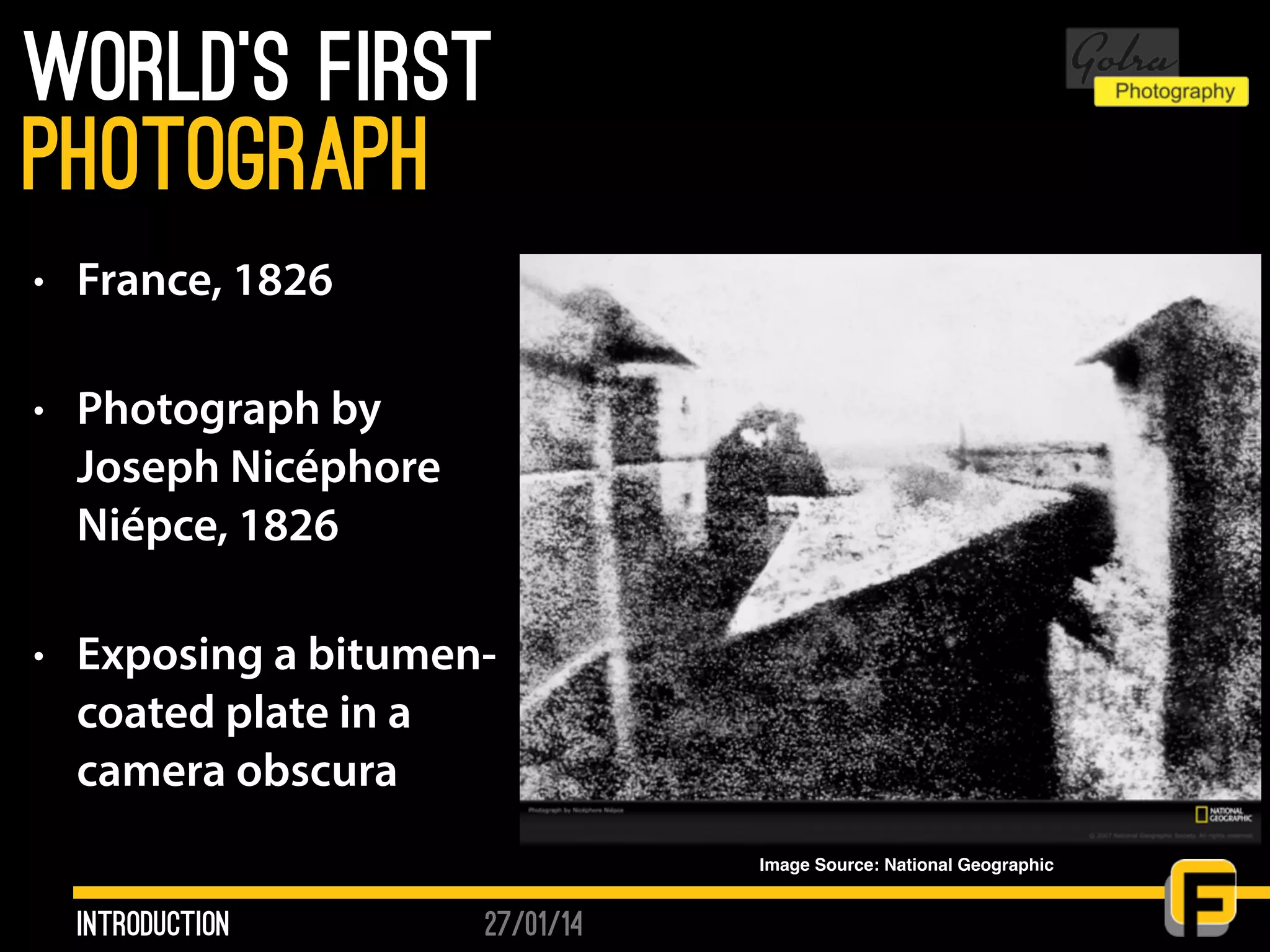 27/01/14
World’s first
• France, 1826
• Photograph by
Joseph Nicéphore
Niépce, 1826
• Exposing a bitumen-
coated plate in a
camera obscura
Introduction
photograph
Image Source: National Geographic
 
