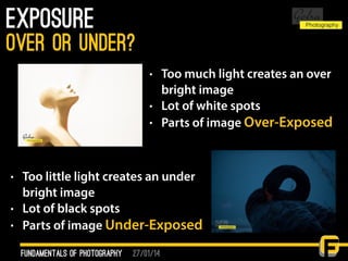 27/01/14
Exposure
fundamentals of photography
over or under?
• Too much light creates an over
bright image
• Lot of white spots
• Parts of image Over-Exposed
• Too little light creates an under
bright image
• Lot of black spots
• Parts of image Under-Exposed
 