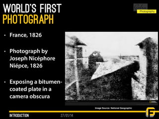 27/01/14
World’s first
• France, 1826
• Photograph by
Joseph Nicéphore
Niépce, 1826
• Exposing a bitumen-
coated plate in a
camera obscura
Introduction
photograph
Image Source: National Geographic
 