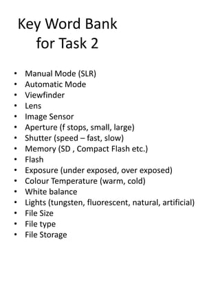 Key Word Bank
for Task 2
•
•
•
•
•
•
•
•
•
•
•
•
•
•
•
•

Manual Mode (SLR)
Automatic Mode
Viewfinder
Lens
Image Sensor
Aperture (f stops, small, large)
Shutter (speed – fast, slow)
Memory (SD , Compact Flash etc.)
Flash
Exposure (under exposed, over exposed)
Colour Temperature (warm, cold)
White balance
Lights (tungsten, fluorescent, natural, artificial)
File Size
File type
File Storage

 