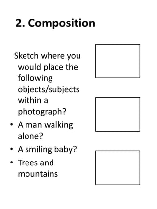 2. Composition
Sketch where you
would place the
following
objects/subjects
within a
photograph?
• A man walking
alone?
• A smiling baby?
• Trees and
mountains

 