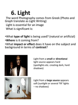 6. Light
The word Photography comes from Greek (Photo and
Graph translate as Light Writing)
Light is essential for an image
What is significant is:
•What type of light is being used? (natural or artificial)
•Where is it coming from?
•What impact or effect does it have on the subject and
background in terms of contrast?

Light from a small or directional
light source appears hard
(spotlights etc. creating dark, hard
shadows)

Light from a large source appears
soft (sunlight or several ‘fill’ lights
– no shadows)

 