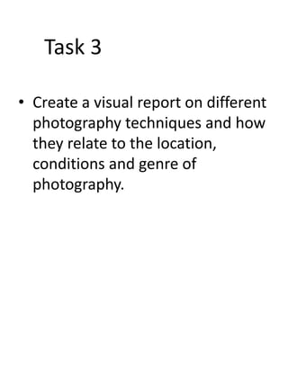 Task 3
• Create a visual report on different
photography techniques and how
they relate to the location,
conditions and genre of
photography.

 
