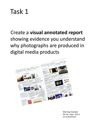 Task 1
Create a visual annotated report
showing evidence you understand
why photographs are produced in
digital media products

Warning: Example.
Do not copy – this is
on architecture!

 