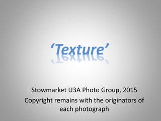 ‘Texture’
Stowmarket U3A Photo Group, 2015
Copyright remains with the originators of
each photograph
 