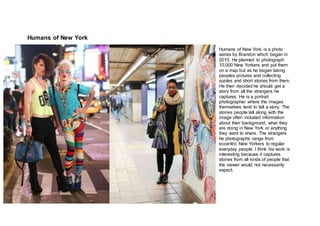 Humans of New York
Humans of New York is a photo
series by Brandon which began in
2010. He planned to photograph
10,000 New Yorkers and put them
on a map but as he began taking
peoples pictures and collecting
quotes and short stories from them.
He then decided he should get a
story from all the strangers he
captures. He is a portrait
photographer where the images
themselves tend to tell a story. The
stories people tell along with the
image often included information
about their background, what they
are doing in New York or anything
they want to share. The strangers
he photographs range from
eccentric New Yorkers to regular
everyday people. I think his work is
interesting because it captures
stories from all kinds of people that
the viewer would not necessarily
expect.
 