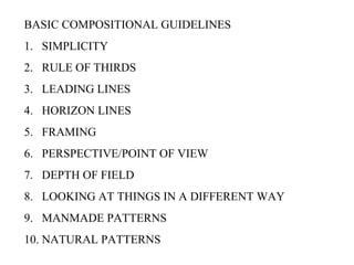 BASIC COMPOSITIONAL GUIDELINES
1. SIMPLICITY
2. RULE OF THIRDS
3. LEADING LINES
4. HORIZON LINES
5. FRAMING
6. PERSPECTIVE/POINT OF VIEW
7. DEPTH OF FIELD
8. LOOKING AT THINGS IN A DIFFERENT WAY
9. MANMADE PATTERNS
10. NATURAL PATTERNS
 