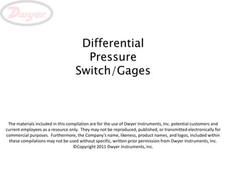 Differential
                                     Pressure
                                   Switch/Gages



 The materials included in this compilation are for the use of Dwyer Instruments, Inc. potential customers and
current employees as a resource only. They may not be reproduced, published, or transmitted electronically for
commercial purposes. Furthermore, the Company’s name, likeness, product names, and logos, included within
  these compilations may not be used without specific, written prior permission from Dwyer Instruments, Inc.
                                   ©Copyright 2011 Dwyer Instruments, Inc.
 