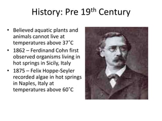 History: Pre 19th Century
• Believed aquatic plants and
  animals cannot live at
  temperatures above 37˚C
• 1862 – Ferdinand Cohn first
  observed organisms living in
  hot springs in Sicily, Italy
• 1875 – Felix Hoppe-Seyler
  recorded algae in hot springs
  in Naples, Italy at
  temperatures above 60˚C
 