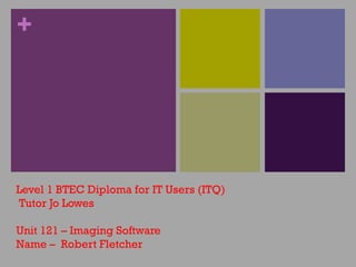 + 
Level 1 BTEC Diploma for IT Users (ITQ) 
Tutor Jo Lowes 
Unit 121 – Imaging Software 
Name – Robert Fletcher 
 