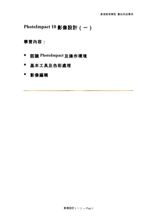 香港教育學院 數社科技學系
PhotoImpact 10 影像設計（一）
學習內容：
 認識 PhotoImpact 及操作環境
 基本工具及色彩處理
 影像編輯
影像設計（一） --- Page 1
 
