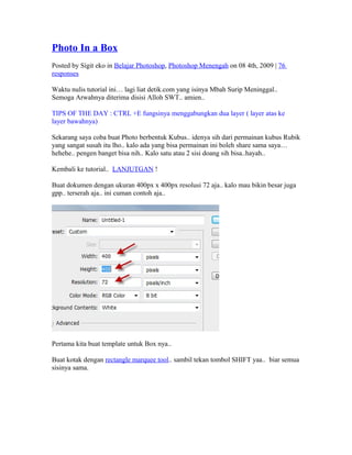 Photo In a Box
Posted by Sigit eko in Belajar Photoshop, Photoshop Menengah on 08 4th, 2009 | 76
responses
Waktu nulis tutorial ini… lagi liat detik.com yang isinya Mbah Surip Meninggal..
Semoga Arwahnya diterima disisi Alloh SWT.. amien..
TIPS OF THE DAY : CTRL +E fungsinya menggabungkan dua layer ( layer atas ke
layer bawahnya)
Sekarang saya coba buat Photo berbentuk Kubus.. idenya sih dari permainan kubus Rubik
yang sangat susah itu lho.. kalo ada yang bisa permainan ini boleh share sama saya…
hehehe.. pengen banget bisa nih.. Kalo satu atau 2 sisi doang sih bisa..hayah..
Kembali ke tutorial.. LANJUTGAN !
Buat dokumen dengan ukuran 400px x 400px resolusi 72 aja.. kalo mau bikin besar juga
gpp.. terserah aja.. ini cuman contoh aja..
Pertama kita buat template untuk Box nya..
Buat kotak dengan rectangle marquee tool.. sambil tekan tombol SHIFT yaa.. biar semua
sisinya sama.
 
