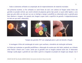  Todas os elementos utilizados na composição são de reaproveitamento de materiais reciclados.
Nas primeiras mostras, os fios utilizados no varal foram de sisal, com sistema de fixação nestas linhas das
garrafas na posição vertical, que ocorre através de pequenas garras tipo jacaré, as quais estão ligadas a uma
peça que gira sobre um eixo por sua vez se interliga a tampa e possibilita ao observador girar a garrafa para
bem observar a imagem; isso quando essa imagem ocupar toda a superfície da garrafa e independentemente
do lado em que está o observador.
Tampas das garrafas PET com adaptação para o giro da Garrafa e fixação
 A montagem é feita sob coordenação do autor e por auxiliares, voluntários da instituição solicitante.
As linhas que sustentam as garrafas possibilitam a observação da mostra por dois lados, podendo um visitante
estar frente a frente com o outro, sendo que as garrafas com as imagens estando entre eles. O observador
interage e pode pegar a garrafa em suas mãos e girá-la e largando na posição da imagem que desejar. Isso é
PHOTO IN PET By Studio GREEN WAVE, Fernando Zornitta & Paulo Zornitta 9
9
 