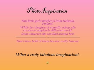 This little girl's mother is from Helsinki, Finland.  While her daughter is soundly asleep, she creates a completely different world   from whatever she can find around her!  That's how both of them became really famous.  ~What a truly fabulous imagination! ~ 