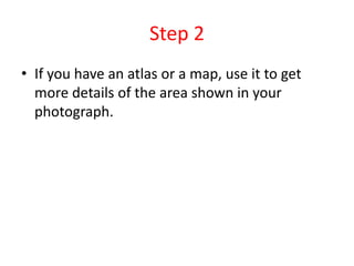 Step 2
• If you have an atlas or a map, use it to get
more details of the area shown in your
photograph.
 