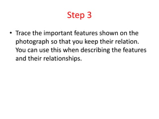 Step 3
• Trace the important features shown on the
photograph so that you keep their relation.
You can use this when describing the features
and their relationships.
 