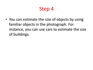 Step 4
• You can estimate the size of objects by using
familiar objects in the photograph. For
instance, you can use cars to estimate the size
of buildings.
 