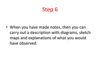 Step 6
• When you have made notes, then you can
carry out a description with diagrams, sketch
maps and explanations of what you would
have observed.
 