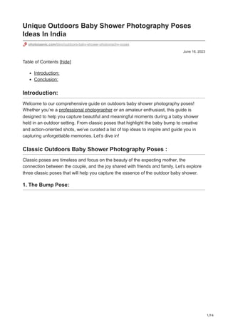 1/16
June 16, 2023
Unique Outdoors Baby Shower Photography Poses
Ideas In India
photojaanic.com/blog/outdoors-baby-shower-photography-poses
Table of Contents [hide]
Introduction:
Conclusion:
Introduction:
Welcome to our comprehensive guide on outdoors baby shower photography poses!
Whether you’re a professional photographer or an amateur enthusiast, this guide is
designed to help you capture beautiful and meaningful moments during a baby shower
held in an outdoor setting. From classic poses that highlight the baby bump to creative
and action-oriented shots, we’ve curated a list of top ideas to inspire and guide you in
capturing unforgettable memories. Let’s dive in!
Classic Outdoors Baby Shower Photography Poses :
Classic poses are timeless and focus on the beauty of the expecting mother, the
connection between the couple, and the joy shared with friends and family. Let’s explore
three classic poses that will help you capture the essence of the outdoor baby shower.
1. The Bump Pose:
 