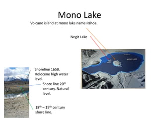 Mono Lake
Volcano island at mono lake name Pahoa.
Negit Lake
Shoreline 1650.
Holocene high water
level.
Shore line 20th
century. Natural
level.
18th – 19th century
shore line.
 
