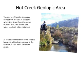 Hot Creek Geologic Area
The source of heat for the water
comes from the split in the earth
where the steam from the center
of earth rises. This warms the
water turning it into a hot creek.
At this location I did not come across a
fumarole, which is an opening in the
earth crust that emits steam and
gases.
 