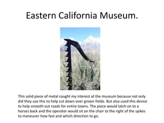 Eastern California Museum.
This solid piece of metal caught my interest at the museum because not only
did they use this to help cut down over grown fields. But also used this device
to help smooth out roads for entire towns. The piece would latch on to a
horses back and the operator would sit on the chair to the right of the spikes
to maneuver how fast and which direction to go.
 