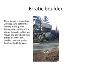 Erratic boulder.
These boulders at one time
were separate before the
melting of the glacier.
Through the melting of the
glacier the rocks shifted and
moved and ended up being
placed on top of one
another once the glacier
finally melted fully away.
 