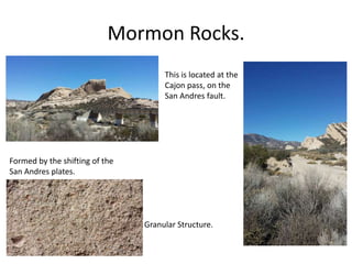 Mormon Rocks.
Formed by the shifting of the
San Andres plates.
Granular Structure.
This is located at the
Cajon pass, on the
San Andres fault.
 