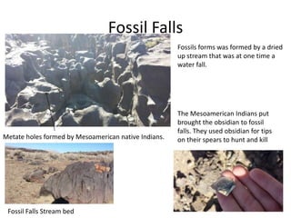 Fossil Falls
Fossil Falls Stream bed
Metate holes formed by Mesoamerican native Indians.
Fossils forms was formed by a dried
up stream that was at one time a
water fall.
The Mesoamerican Indians put
brought the obsidian to fossil
falls. They used obsidian for tips
on their spears to hunt and kill
 
