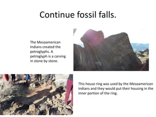 Continue fossil falls.
The Mesoamerican
Indians created the
petroglyphs. A
petroglyph is a carving
in stone by stone.
This house ring was used by the Mesoamerican
Indians and they would put their housing in the
inner portion of the ring.
 