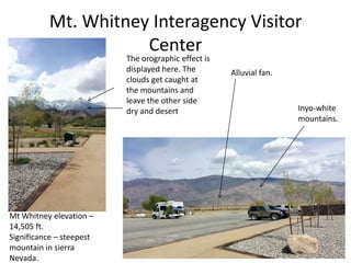 Mt. Whitney Interagency Visitor
Center
Mt Whitney elevation –
14,505 ft.
Significance – steepest
mountain in sierra
Nevada.
Inyo-white
mountains.
The orographic effect is
displayed here. The
clouds get caught at
the mountains and
leave the other side
dry and desert
Alluvial fan.
 