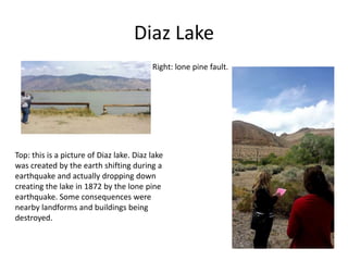 Diaz Lake
Top: this is a picture of Diaz lake. Diaz lake
was created by the earth shifting during a
earthquake and actually dropping down
creating the lake in 1872 by the lone pine
earthquake. Some consequences were
nearby landforms and buildings being
destroyed.
Right: lone pine fault.
 
