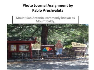 Photo Journal Assignment by
Pablo Arechvaleta
Mount San Antonio, commonly known as
Mount Baldy.
 