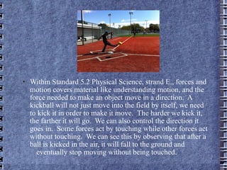 Within Standard 5.2 Physical Science, strand E., forces and motion covers material like understanding motion, and the force needed to make an object move in a direction.  A kickball will not just move into the field by itself, we need to kick it in order to make it move.  The harder we kick it, the farther it will go.  We can also control the direction it goes in.  Some forces act by touching while other forces act without touching.  We can see this by observing that after a ball is kicked in the air, it will fall to the ground and  eventually stop moving without being touched.  