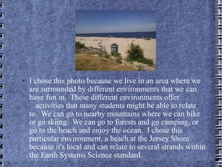 I chose this photo because we live in an area where we are surrounded by different environments that we can have fun in.  These different environments offer  activities that many students might be able to relate to.  We can go to nearby mountains where we can hike or go skiing.  We can go to forests and go camping, or go to the beach and enjoy the ocean.  I chose this particular environment, a beach at the Jersey Shore because it's local and can relate to several strands within the Earth Systems Science standard.  
