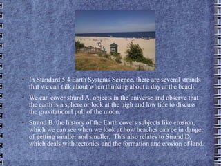 In Standard 5.4 Earth Systems Science, there are several strands that we can talk about when thinking about a day at the beach.  We can cover strand A. objects in the universe and observe that the earth is a sphere or look at the high and low tide to discuss the gravitational pull of the moon. Strand B. the history of the Earth covers subjects like erosion, which we can see when we look at how beaches can be in danger of getting smaller and smaller.  This also relates to Strand D, which deals with tectonics and the formation and erosion of land.  