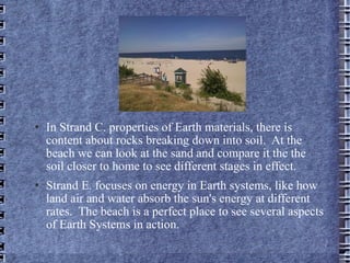 In Strand C. properties of Earth materials, there is content about rocks breaking down into soil.  At the beach we can look at the sand and compare it the the soil closer to home to see different stages in effect. Strand E. focuses on energy in Earth systems, like how land air and water absorb the sun's energy at different rates.  The beach is a perfect place to see several aspects of Earth Systems in action.  