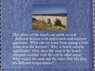 This photo of the beach can spark several  different lessons with application and analysis questions.  What can we learn from seeing a boat come over the horizon?  Why is beach erosion significant?  How does the sand at the beach compare/contrast with the soil in other areas?  Why would the sand and the water feel like they are different temperatures?  