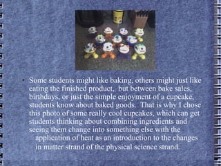 Some students might like baking, others might just like eating the finished product,  but between bake sales, birthdays, or just the simple enjoyment of a cupcake, students know about baked goods.  That is why I chose this photo of some really cool cupcakes, which can get students thinking about combining ingredients and  seeing them change into something else with the  application of heat as an introduction to the changes  in matter strand of the physical science strand.   