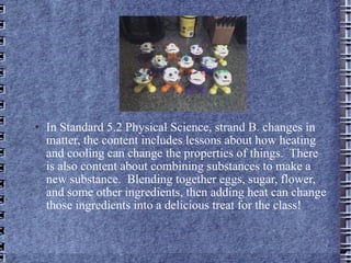 In Standard 5.2 Physical Science, strand B. changes in matter, the content includes lessons about how heating and cooling can change the properties of things.  There is also content about combining substances to make a new substance.  Blending together eggs, sugar, flower, and some other ingredients, then adding heat can change those ingredients into a delicious treat for the class!  