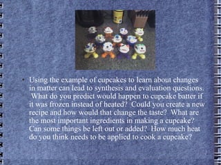 Using the example of cupcakes to learn about changes in matter can lead to synthesis and evaluation questions.  What do you predict would happen to cupcake batter if it was frozen instead of heated?  Could you create a new recipe and how would that change the taste?  What are the most important ingredients in making a cupcake?  Can some things be left out or added?  How much heat do you think needs to be applied to cook a cupcake? 