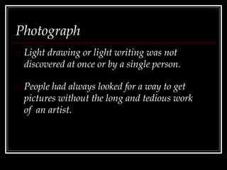 Photograph
Light drawing or light writing was not
discovered at once or by a single person.
People had always looked for a way to get
pictures without the long and tedious work
of an artist.
 