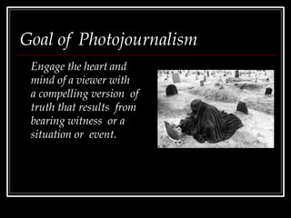 Goal of Photojournalism
Engage the heart and
mind of a viewer with
a compelling version of
truth that results from
bearing witness or a
situation or event.
 