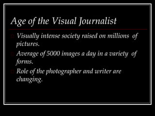 Age of the Visual Journalist
Visually intense society raised on millions of
pictures.
Average of 5000 images a day in a variety of
forms.
Role of the photographer and writer are
changing.
 