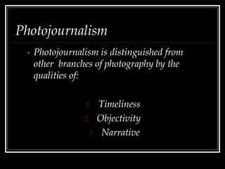 Photojournalism
• Photojournalism is distinguished from
other branches of photography by the
qualities of:
1. Timeliness
2. Objectivity
3. Narrative
 