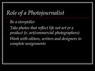 Role of a Photojournalist
Be a storyteller
Take photos that reflect life not art or a
product (v. art/commercial photographers)
Work with editors, writers and designers to
complete assignments
 